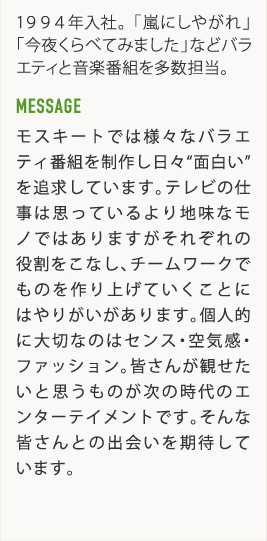 1994年入社。「嵐にしやがれ」「今夜くらべてみました」などバラエティと音楽番組を多数担当。 MESSAGE モスキートでは様々なバラエティ番組を制作し日々"面白い"を追求しています。テレビの仕事は思っているより地味なモノではありますがそれぞれの役割をこなし、チームワークでものを作り上げていくことにはやりがいがあります。個人的に大切なのはセンス・空気感・ファッション。皆さんが観せたいと思うものが次の時代のエンターテイメントです。そんな皆さんとの出会いを期待しています。