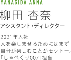 YANAGIDA ANNA 柳田杏奈 アシスタント・ディレクター 2021年入社人を楽しませるためにはまず自分が楽しむことがモットー。「しゃべくり007」担当