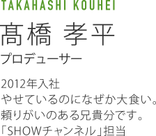 TAKAHASHI KOUHEI 高橋孝平 プロデューサー 2012年入社 やせているのになぜか大食い。頼りがいのある兄貴分です。「SHOWチャンネル」担当