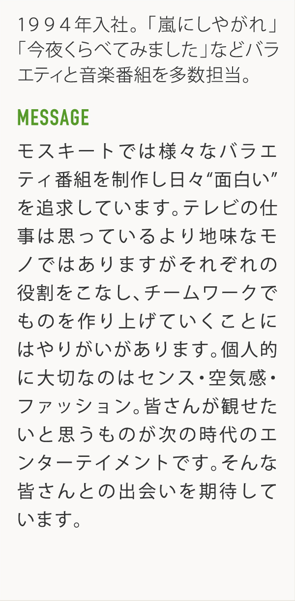 1994年入社。「嵐にしやがれ」「今夜くらべてみました」などバラエティと音楽番組を多数担当。 MESSAGE モスキートでは様々なバラエティ番組を制作し日々"面白い"を追求しています。テレビの仕事は思っているより地味なモノではありますがそれぞれの役割をこなし、チームワークでものを作り上げていくことにはやりがいがあります。個人的に大切なのはセンス・空気感・ファッション。皆さんが観せたいと思うものが次の時代のエンターテイメントです。そんな皆さんとの出会いを期待しています。