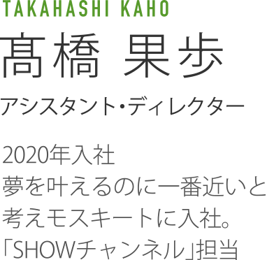 TAKAHASHI KAHO 髙橋果歩 アシスタント・ディレクター 2020年入社 夢を叶えるのに一番近いと考えモスキートに入社。「SHOWチャンネル」担当